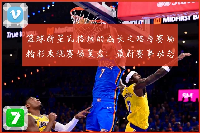 篮球新星瓦格纳的成长之路与赛场精彩表现赛场复盘：最新赛事动态与深度分析