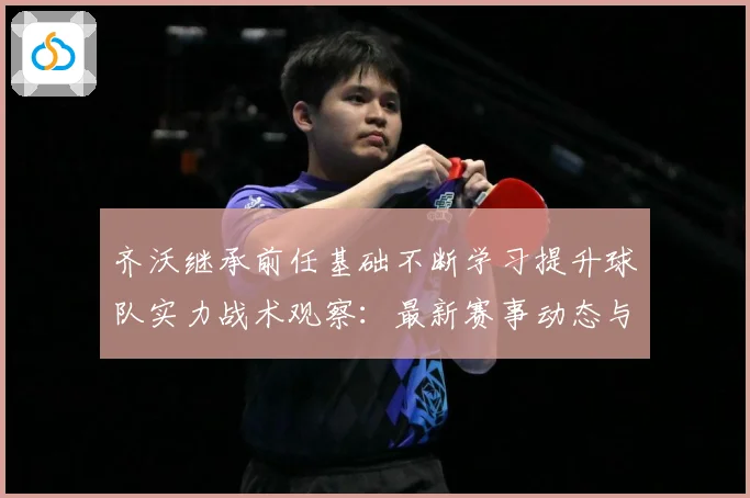 齐沃继承前任基础不断学习提升球队实力战术观察：最新赛事动态与深度分析
