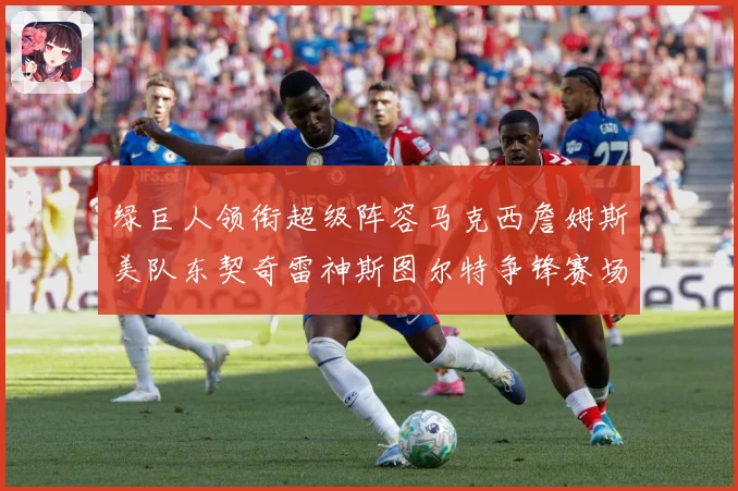绿巨人领衔超级阵容马克西詹姆斯美队东契奇雷神斯图尔特争锋赛场复盘：最新赛事动态与深度分析