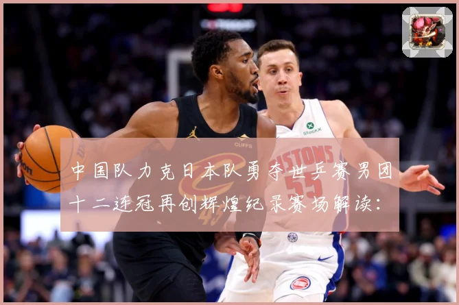 中国队力克日本队勇夺世乒赛男团十二连冠再创辉煌纪录赛场解读：最新赛事动态与深度分析