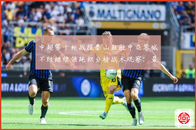 中超第十轮战报泰山狂胜申花蓉城不败继续领跑积分榜战术观察：最新赛事动态与深度分析