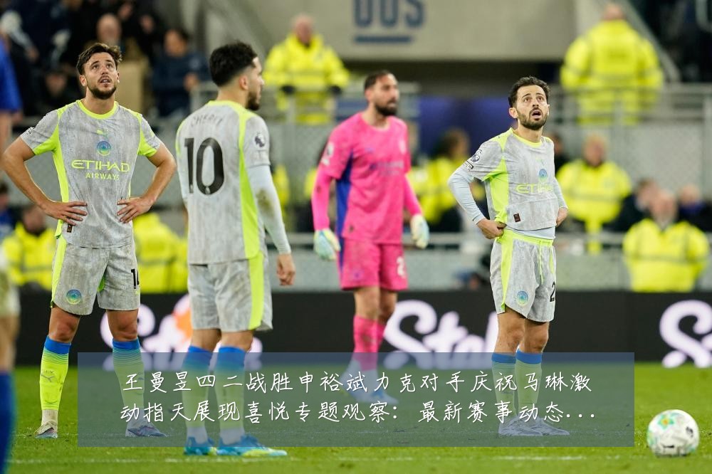 王曼昱四二战胜申裕斌力克对手庆祝马琳激动指天展现喜悦专题观察：最新赛事动态与深度分析