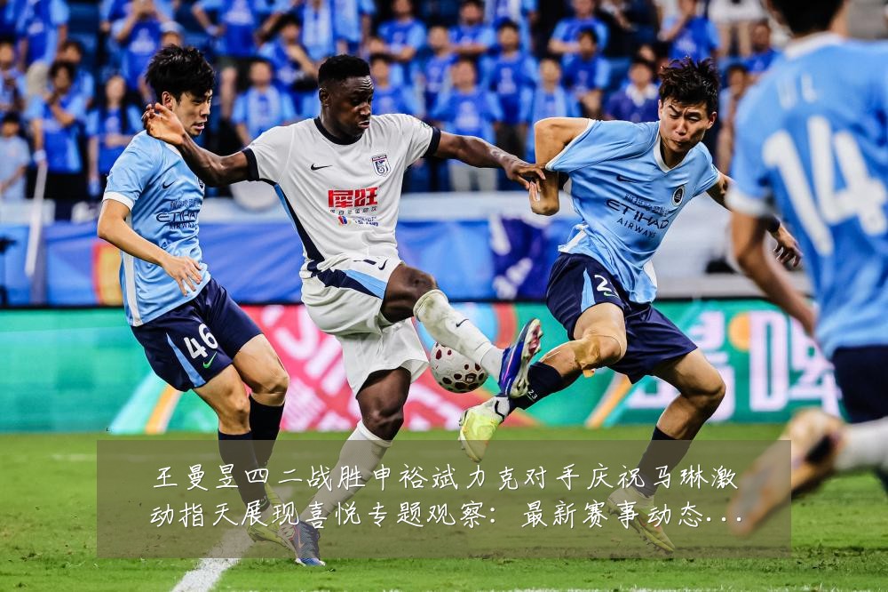 王曼昱四二战胜申裕斌力克对手庆祝马琳激动指天展现喜悦专题观察：最新赛事动态与深度分析