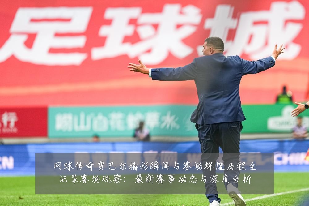 网球传奇贾巴尔精彩瞬间与赛场辉煌历程全记录赛场观察:最新赛事动态与深度分析