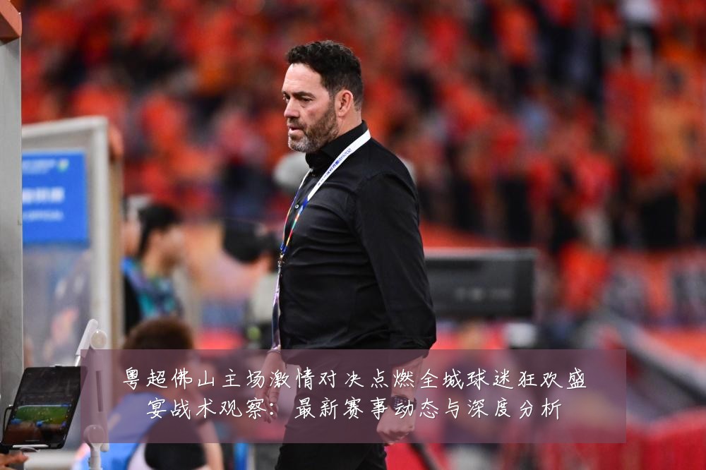 粤超佛山主场激情对决点燃全城球迷狂欢盛宴战术观察:最新赛事动态与深度分析