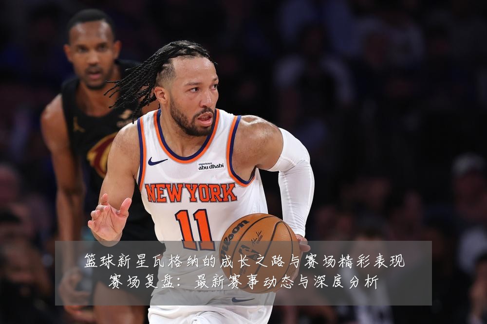 篮球新星瓦格纳的成长之路与赛场精彩表现赛场复盘:最新赛事动态与深度分析