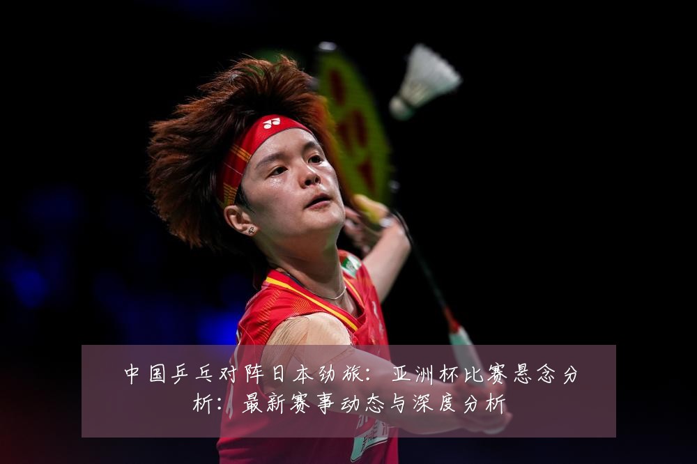 中国乒乓对阵日本劲旅:亚洲杯比赛悬念分析:最新赛事动态与深度分析